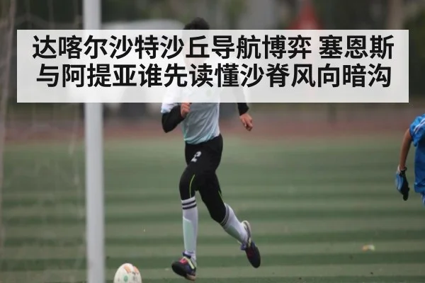达喀尔沙特沙丘导航博弈 塞恩斯与阿提亚谁先读懂沙脊风向暗沟